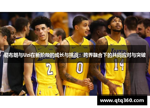勒布朗与Uzi在新阶段的成长与挑战：跨界融合下的共同应对与突破
