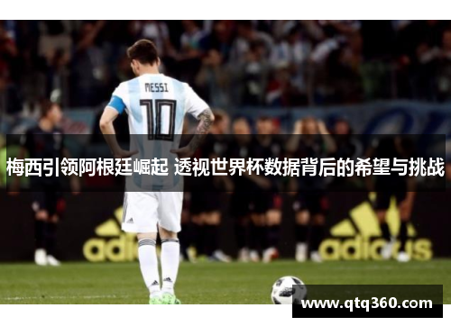梅西引领阿根廷崛起 透视世界杯数据背后的希望与挑战